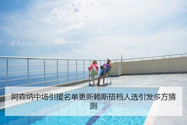 阿森纳中场引援名单更新赖斯搭档人选引发多方猜测