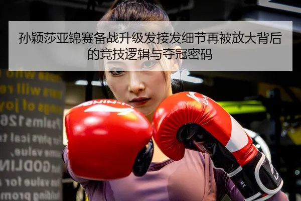 孙颖莎亚锦赛备战升级发接发细节再被放大背后的竞技逻辑与夺冠密码