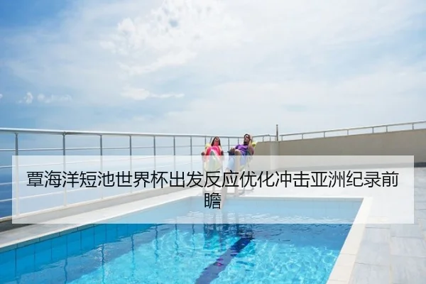 覃海洋短池世界杯出发反应优化冲击亚洲纪录前瞻