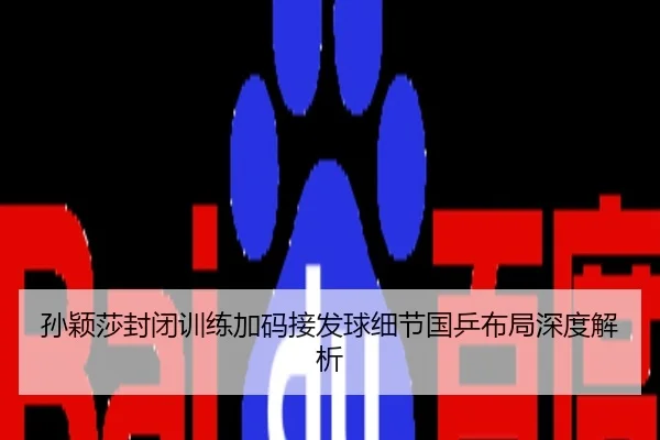 孙颖莎封闭训练加码接发球细节国乒布局深度解析